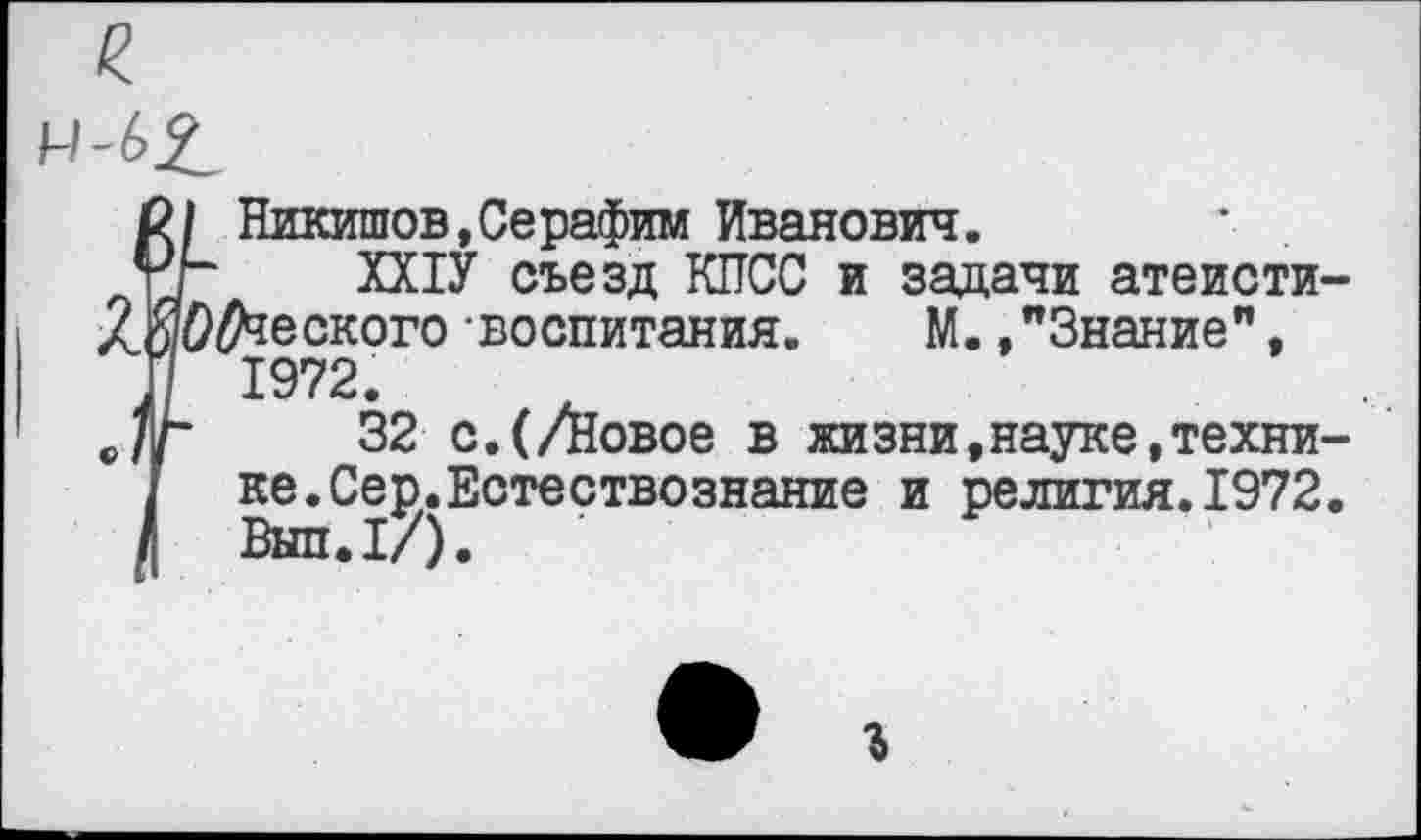 ﻿
в/ Никишов,Серафим Иванович.
гг ХХ1У съезд КПСС и задачи атеисти
ЛЙО^еского воспитания. М.,"Знание", П 1972.
е/г 32 с.(/Новое в жизни,науке,техни
I ке.Сер.Естествознание и религия.1972